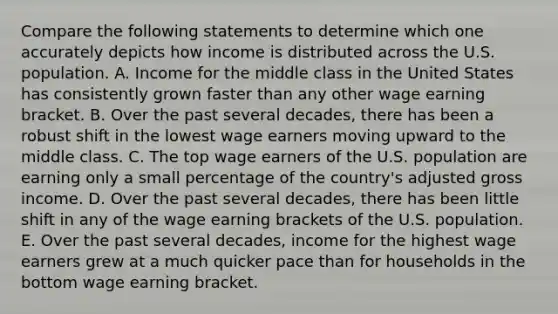 Compare the following statements to determine which one accurately depicts how income is distributed across the U.S. population. A. Income for the middle class in the United States has consistently grown faster than any other wage earning bracket. B. Over the past several decades, there has been a robust shift in the lowest wage earners moving upward to the middle class. C. The top wage earners of the U.S. population are earning only a small percentage of the country's adjusted gross income. D. Over the past several decades, there has been little shift in any of the wage earning brackets of the U.S. population. E. Over the past several decades, income for the highest wage earners grew at a much quicker pace than for households in the bottom wage earning bracket.