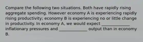 Compare the following two situations. Both have rapidly rising aggregate spending. However economy A is experiencing rapidly rising productivity; economy B is experiencing no or little change in productivity. In economy A, we would expect ______________ inflationary pressures and ______________ output than in economy B.