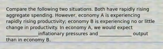 Compare the following two situations. Both have rapidly rising aggregate spending. However, economy A is experiencing rapidly rising productivity; economy B is experiencing no or little change in productivity. In economy A, we would expect ______________inflationary pressures and ______________ output than in economy B.