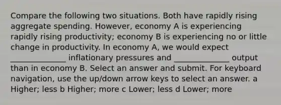 Compare the following two situations. Both have rapidly rising aggregate spending. However, economy A is experiencing rapidly rising productivity; economy B is experiencing no or little change in productivity. In economy A, we would expect ______________ inflationary pressures and ______________ output than in economy B. Select an answer and submit. For keyboard navigation, use the up/down arrow keys to select an answer. a Higher; less b Higher; more c Lower; less d Lower; more