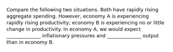 Compare the following two situations. Both have rapidly rising aggregate spending. However, economy A is experiencing rapidly rising productivity; economy B is experiencing no or little change in productivity. In economy A, we would expect ______________ inflationary pressures and ______________ output than in economy B.