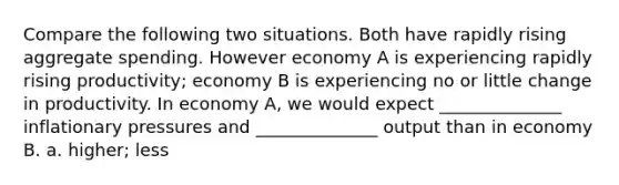 Compare the following two situations. Both have rapidly rising aggregate spending. However economy A is experiencing rapidly rising productivity; economy B is experiencing no or little change in productivity. In economy A, we would expect ______________ inflationary pressures and ______________ output than in economy B. a. higher; less