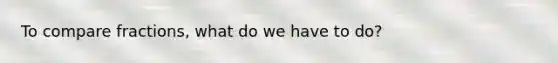 To compare fractions, what do we have to do?