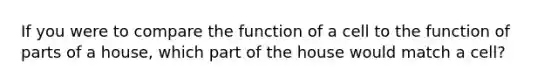 If you were to compare the function of a cell to the function of parts of a house, which part of the house would match a cell?