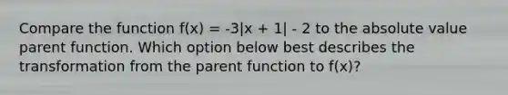 Compare the function f(x) = -3|x + 1| - 2 to the absolute value parent function. Which option below best describes the transformation from the parent function to f(x)?