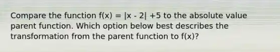 Compare the function f(x) = |x - 2| +5 to the absolute value parent function. Which option below best describes the transformation from the parent function to f(x)?