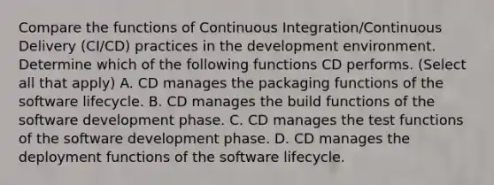 Compare the functions of Continuous Integration/Continuous Delivery (CI/CD) practices in the development environment. Determine which of the following functions CD performs. (Select all that apply) A. CD manages the packaging functions of the software lifecycle. B. CD manages the build functions of the software development phase. C. CD manages the test functions of the software development phase. D. CD manages the deployment functions of the software lifecycle.