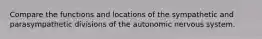 Compare the functions and locations of the sympathetic and parasympathetic divisions of the autonomic nervous system.