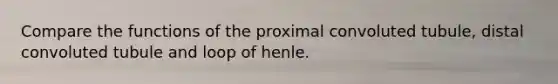 Compare the functions of the proximal convoluted tubule, distal convoluted tubule and loop of henle.