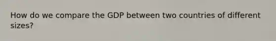 How do we compare the GDP between two countries of different sizes?