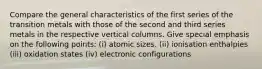 Compare the general characteristics of the first series of the transition metals with those of the second and third series metals in the respective vertical columns. Give special emphasis on the following points: (i) atomic sizes. (ii) ionisation enthalpies (iii) oxidation states (iv) electronic configurations