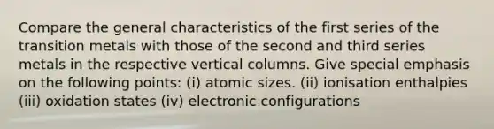 Compare the general characteristics of the first series of the transition metals with those of the second and third series metals in the respective vertical columns. Give special emphasis on the following points: (i) atomic sizes. (ii) ionisation enthalpies (iii) oxidation states (iv) electronic configurations