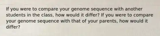 If you were to compare your genome sequence with another students in the class, how would it differ? If you were to compare your genome sequence with that of your parents, how would it differ?