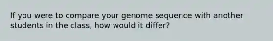 If you were to compare your genome sequence with another students in the class, how would it differ?