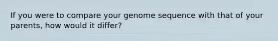 If you were to compare your genome sequence with that of your parents, how would it differ?