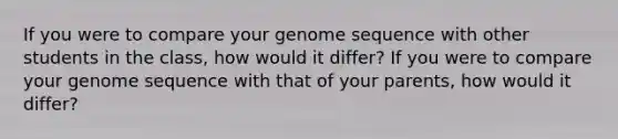 If you were to compare your genome sequence with other students in the class, how would it differ? If you were to compare your genome sequence with that of your parents, how would it differ?