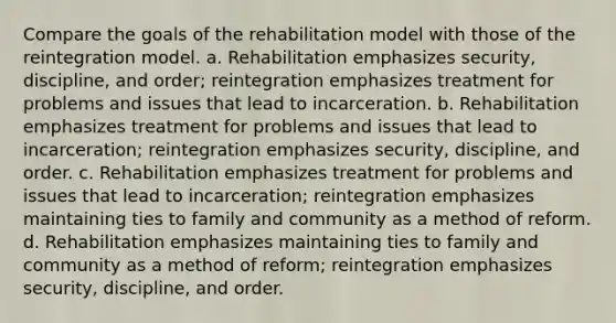 Compare the goals of the rehabilitation model with those of the reintegration model. a. Rehabilitation emphasizes security, discipline, and order; reintegration emphasizes treatment for problems and issues that lead to incarceration. b. Rehabilitation emphasizes treatment for problems and issues that lead to incarceration; reintegration emphasizes security, discipline, and order. c. Rehabilitation emphasizes treatment for problems and issues that lead to incarceration; reintegration emphasizes maintaining ties to family and community as a method of reform. d. Rehabilitation emphasizes maintaining ties to family and community as a method of reform; reintegration emphasizes security, discipline, and order.