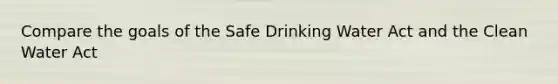 Compare the goals of the Safe Drinking Water Act and the Clean Water Act