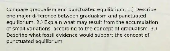 Compare gradualism and punctuated equilibrium. 1.) Describe one major difference between gradualism and punctuated equilibrium. 2.) Explain what may result from the accumulation of small variations, according to the concept of gradualism. 3.) Describe what fossil evidence would support the concept of punctuated equilibrium.