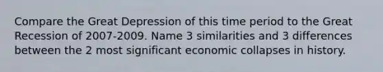 Compare the Great Depression of this time period to the Great Recession of 2007-2009. Name 3 similarities and 3 differences between the 2 most significant economic collapses in history.