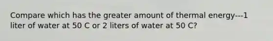 Compare which has the greater amount of thermal energy---1 liter of water at 50 C or 2 liters of water at 50 C?