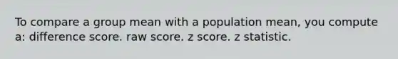 To compare a group mean with a population mean, you compute a: difference score. raw score. z score. z statistic.