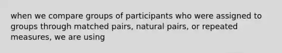 when we compare groups of participants who were assigned to groups through matched pairs, natural pairs, or repeated measures, we are using