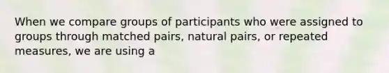 When we compare groups of participants who were assigned to groups through matched pairs, natural pairs, or repeated measures, we are using a