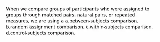 When we compare groups of participants who were assigned to groups through matched pairs, natural pairs, or repeated measures, we are using a a.between-subjects comparison. b.random assignment comparison. c.within-subjects comparison. d.control-subjects comparison.