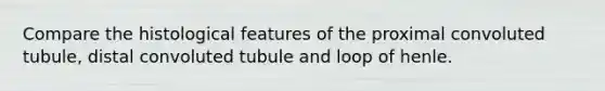 Compare the histological features of the proximal convoluted tubule, distal convoluted tubule and loop of henle.