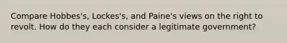 Compare Hobbes's, Lockes's, and Paine's views on the right to revolt. How do they each consider a legitimate government?