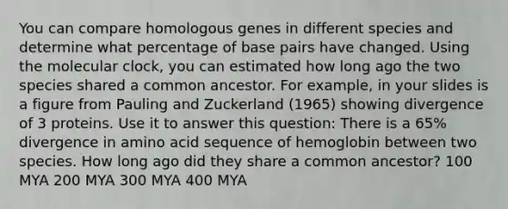 You can compare homologous genes in different species and determine what percentage of base pairs have changed. Using the molecular clock, you can estimated how long ago the two species shared a common ancestor. For example, in your slides is a figure from Pauling and Zuckerland (1965) showing divergence of 3 proteins. Use it to answer this question: There is a 65% divergence in amino acid sequence of hemoglobin between two species. How long ago did they share a common ancestor? 100 MYA 200 MYA 300 MYA 400 MYA