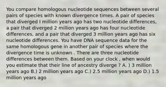 You compare homologous nucleotide sequences between several pairs of species with known divergence times. A pair of species that diverged I million years ago has two nucleotide differences, a pair that diverged 2 million years ago has four nucleotide differences, and a pair that diverged 3 million years ago has six nucleotide differences. You have DNA sequence data for the same homologous gene in another pair of species where the divergence time is unknown . There are three nucleotide differences between them. Based on your clock , when would you estimate that their line of ancestry diverge ? A. ) 3 million years ago B.) 2 million years ago C.) 2.5 million years ago D.) 1.5 million years ago