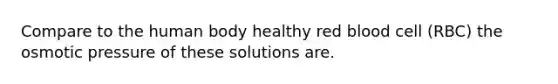 Compare to the human body healthy red blood cell (RBC) the osmotic pressure of these solutions are.