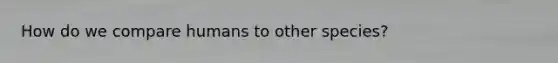 How do we compare humans to other species?