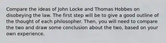 Compare the ideas of John Locke and Thomas Hobbes on disobeying the law. The first step will be to give a good outline of the thought of each philosopher. Then, you will need to compare the two and draw some conclusion about the two, based on your own experience.