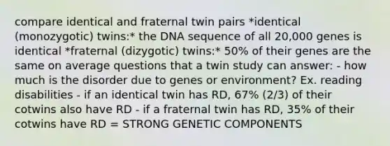 compare identical and fraternal twin pairs *identical (monozygotic) twins:* the DNA sequence of all 20,000 genes is identical *fraternal (dizygotic) twins:* 50% of their genes are the same on average questions that a twin study can answer: - how much is the disorder due to genes or environment? Ex. reading disabilities - if an identical twin has RD, 67% (2/3) of their cotwins also have RD - if a fraternal twin has RD, 35% of their cotwins have RD = STRONG GENETIC COMPONENTS