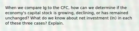 When we compare Ig to the CFC, how can we determine if the economy's capital stock is growing, declining, or has remained unchanged? What do we know about net investment (In) in each of these three cases? Explain.