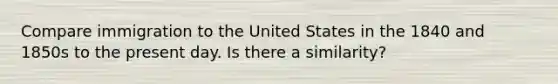 Compare immigration to the United States in the 1840 and 1850s to the present day. Is there a similarity?