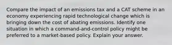 Compare the impact of an emissions tax and a CAT scheme in an economy experiencing rapid technological change which is bringing down the cost of abating emissions. Identify one situation in which a command-and-control policy might be preferred to a market-based policy. Explain your answer.