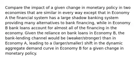 Compare the impact of a given change in monetary policy in two economies that are similar in every way except that in Economy A the financial system has a large shadow banking system providing many alternatives to bank financing, while in Economy B bank loans account for almost all of the financing in the economy. Given the reliance on bank loans in Economy B, the bank-lending channel would be (weaker/stronger) than in Economy A, leading to a (larger/smaller) shift in the dynamic aggregate demand curve in Economy B for a given change in monetary policy.