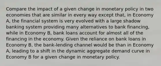 Compare the impact of a given change in monetary policy in two economies that are similar in every way except that, in Economy A, the financial system is very evolved with a large shadow banking system providing many alternatives to bank financing, while in Economy B, bank loans account for almost all of the financing in the economy. Given the reliance on bank loans in Economy B, the bank-lending channel would be than in Economy A, leading to a shift in the dynamic aggregate demand curve in Economy B for a given change in monetary policy.