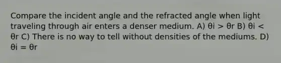 Compare the incident angle and the refracted angle when light traveling through air enters a denser medium. A) θi > θr B) θi < θr C) There is no way to tell without densities of the mediums. D) θi = θr