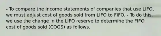 - To compare the income statements of companies that use LIFO, we must adjust cost of goods sold from LIFO to FIFO. - To do this, we use the change in the LIFO reserve to determine the FIFO cost of goods sold (COGS) as follows.