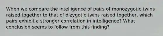 When we compare the intelligence of pairs of monozygotic twins raised together to that of dizygotic twins raised together, which pairs exhibit a stronger correlation in intelligence? What conclusion seems to follow from this finding?