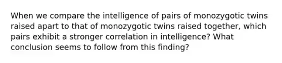 When we compare the intelligence of pairs of monozygotic twins raised apart to that of monozygotic twins raised together, which pairs exhibit a stronger correlation in intelligence? What conclusion seems to follow from this finding?