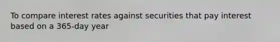 To compare interest rates against securities that pay interest based on a 365-day year