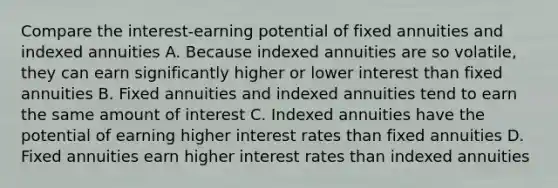 Compare the interest-earning potential of fixed annuities and indexed annuities A. Because indexed annuities are so volatile, they can earn significantly higher or lower interest than fixed annuities B. Fixed annuities and indexed annuities tend to earn the same amount of interest C. Indexed annuities have the potential of earning higher interest rates than fixed annuities D. Fixed annuities earn higher interest rates than indexed annuities