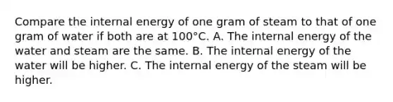 Compare the internal energy of one gram of steam to that of one gram of water if both are at 100°C. A. The internal energy of the water and steam are the same. B. The internal energy of the water will be higher. C. The internal energy of the steam will be higher.