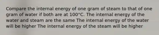 Compare the internal energy of one gram of steam to that of one gram of water if both are at 100°C. The internal energy of the water and steam are the same The internal energy of the water will be higher The internal energy of the steam will be higher